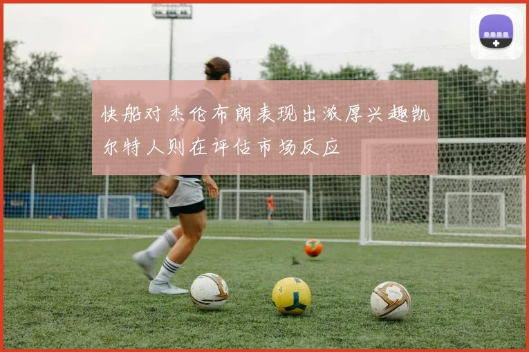 快船对杰伦布朗表现出浓厚兴趣凯尔特人则在评估市场反应