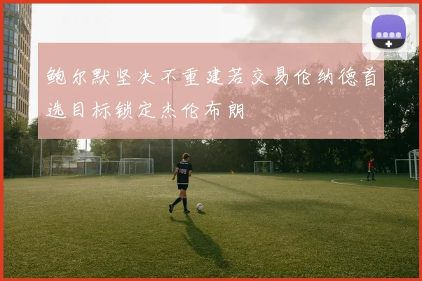 鲍尔默坚决不重建若交易伦纳德首选目标锁定杰伦布朗