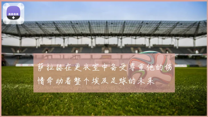 萨拉赫在更衣室中备受尊重他的伤情牵动着整个埃及足球的未来