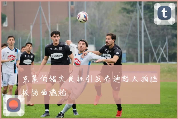 克莱伯错失良机引发乔迪怒火拍挡板场面尴尬