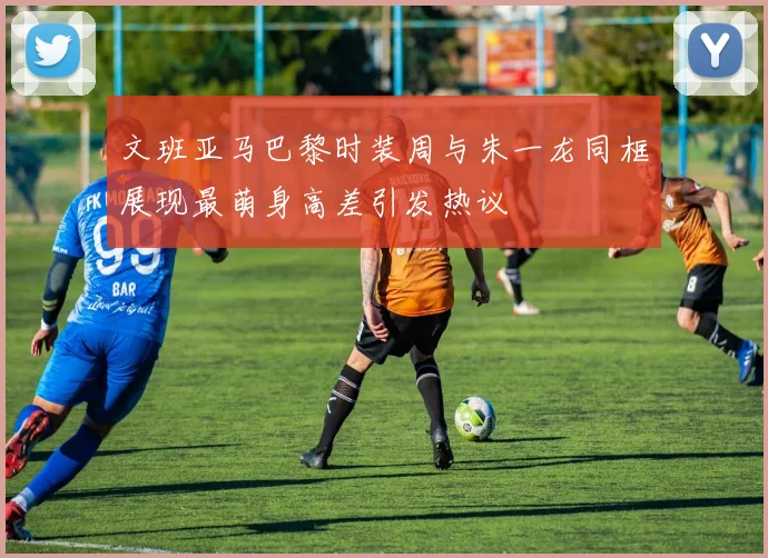 文班亚马巴黎时装周与朱一龙同框展现最萌身高差引发热议