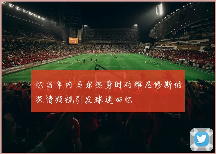 忆当年内马尔热身时对维尼修斯的深情凝视引发球迷回忆