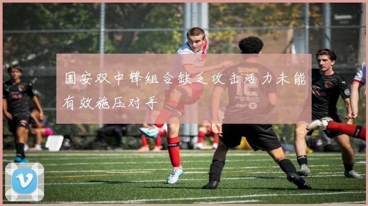 国安双中锋组合缺乏攻击活力未能有效施压对手