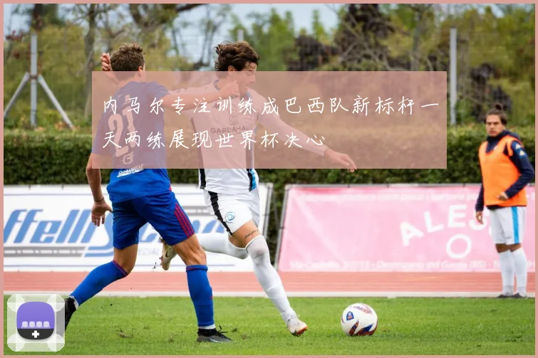 内马尔专注训练成巴西队新标杆一天两练展现世界杯决心