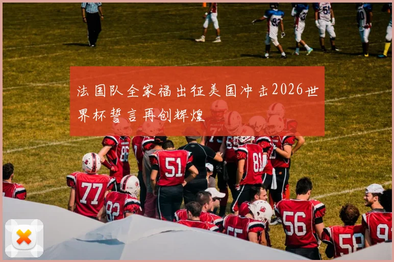 法国队全家福出征美国冲击2026世界杯誓言再创辉煌