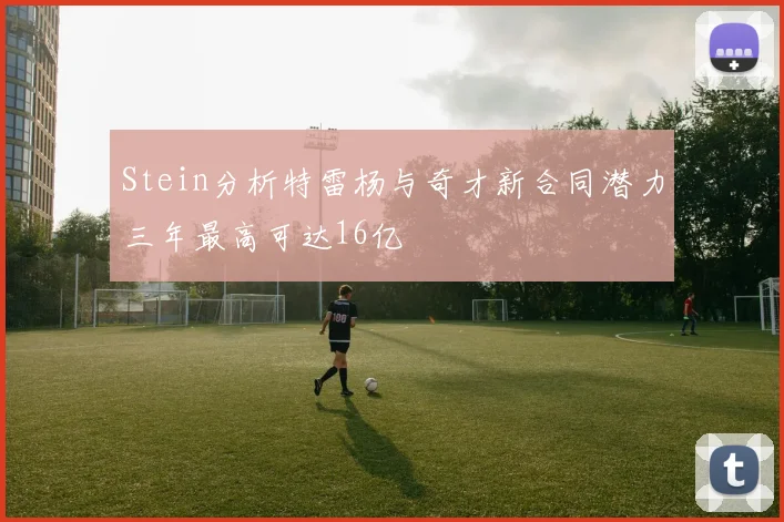 Stein分析特雷杨与奇才新合同潜力三年最高可达16亿
