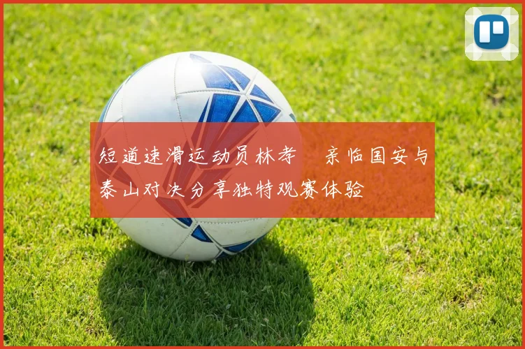 短道速滑运动员林孝埈亲临国安与泰山对决分享独特观赛体验