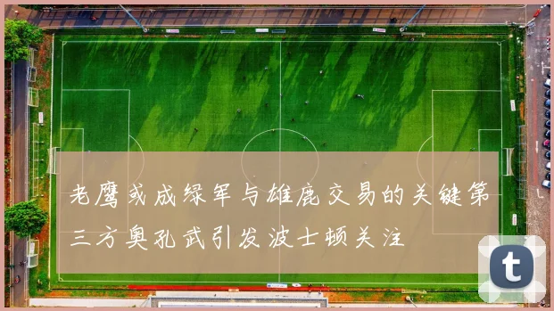 老鹰或成绿军与雄鹿交易的关键第三方奥孔武引发波士顿关注