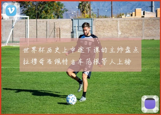 世界杯历史上中途下课的主帅盘点拉穆奇洛佩特吉车范根等人上榜
